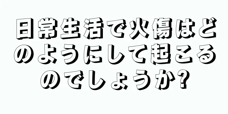 日常生活で火傷はどのようにして起こるのでしょうか?