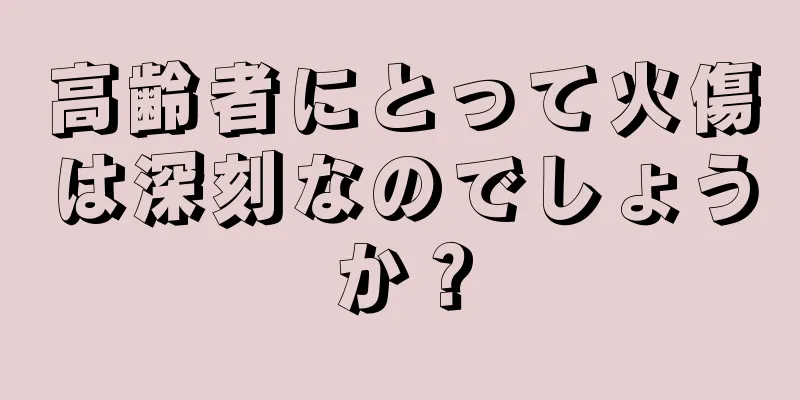 高齢者にとって火傷は深刻なのでしょうか？