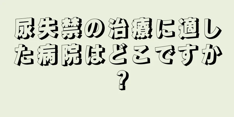 尿失禁の治療に適した病院はどこですか？