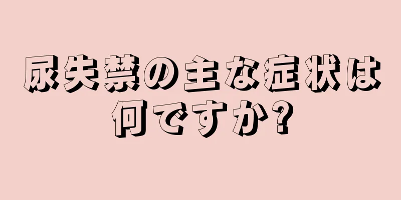 尿失禁の主な症状は何ですか?