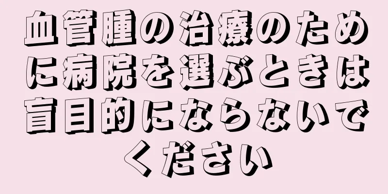 血管腫の治療のために病院を選ぶときは盲目的にならないでください