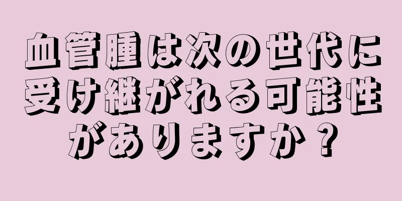 血管腫は次の世代に受け継がれる可能性がありますか？