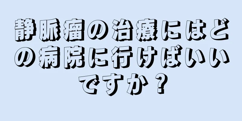 静脈瘤の治療にはどの病院に行けばいいですか？