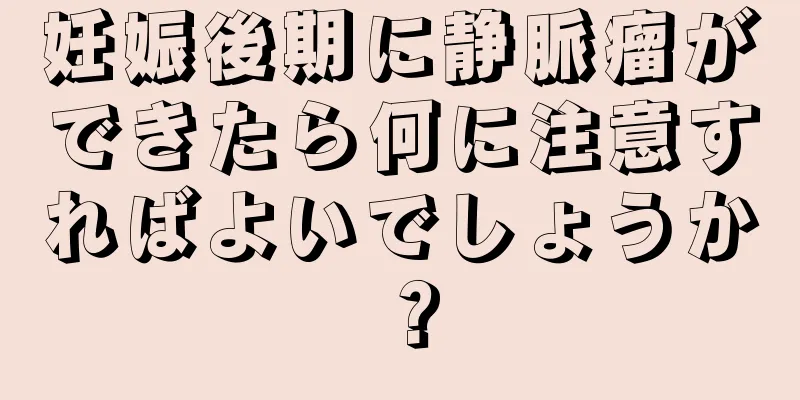 妊娠後期に静脈瘤ができたら何に注意すればよいでしょうか？