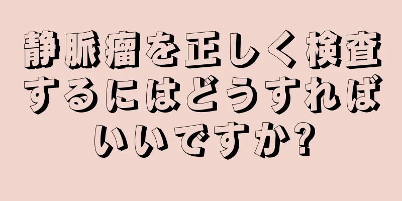 静脈瘤を正しく検査するにはどうすればいいですか?