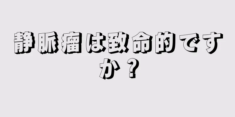 静脈瘤は致命的ですか？