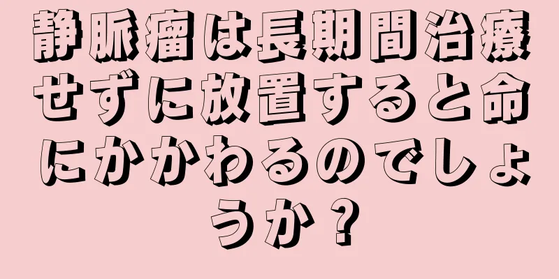 静脈瘤は長期間治療せずに放置すると命にかかわるのでしょうか？