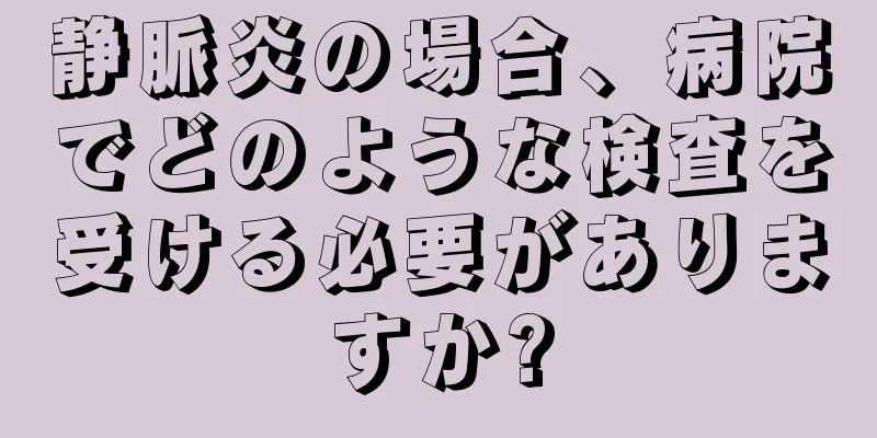 静脈炎の場合、病院でどのような検査を受ける必要がありますか?