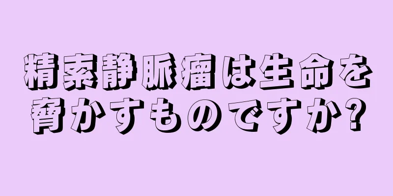 精索静脈瘤は生命を脅かすものですか?