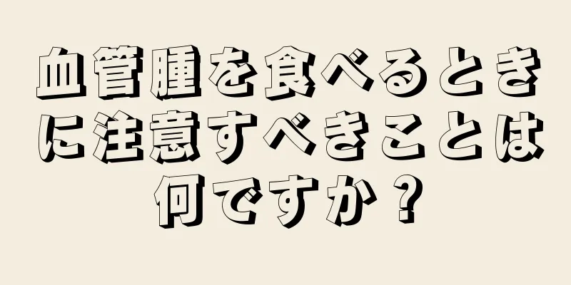 血管腫を食べるときに注意すべきことは何ですか？