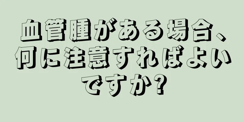 血管腫がある場合、何に注意すればよいですか?