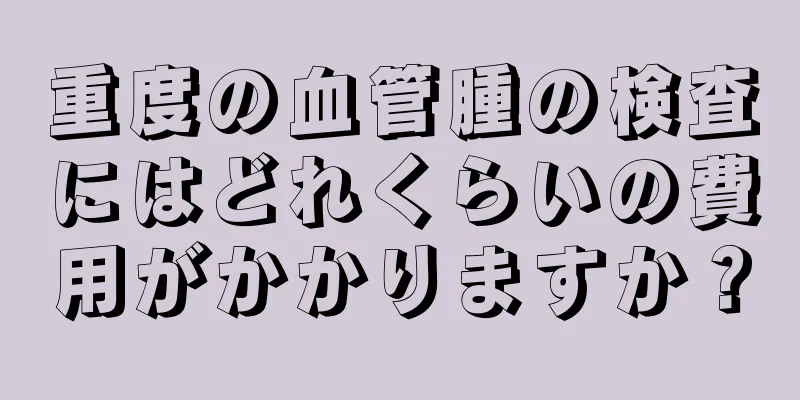 重度の血管腫の検査にはどれくらいの費用がかかりますか？