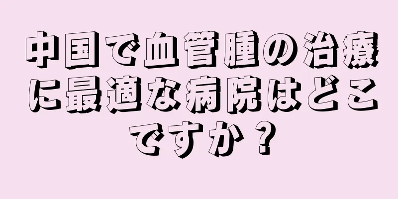 中国で血管腫の治療に最適な病院はどこですか？