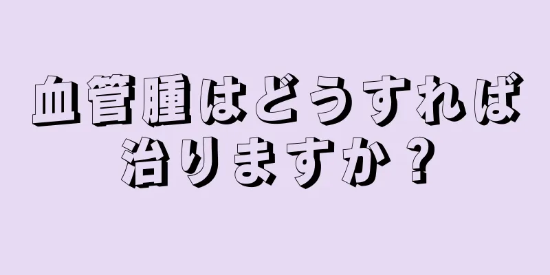 血管腫はどうすれば治りますか？