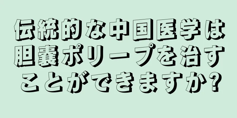 伝統的な中国医学は胆嚢ポリープを治すことができますか?