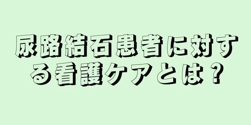 尿路結石患者に対する看護ケアとは？