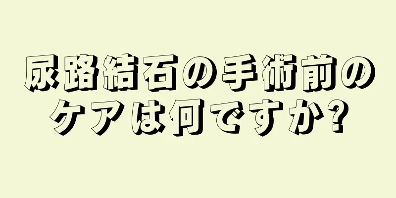 尿路結石の手術前のケアは何ですか?