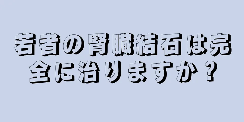 若者の腎臓結石は完全に治りますか？
