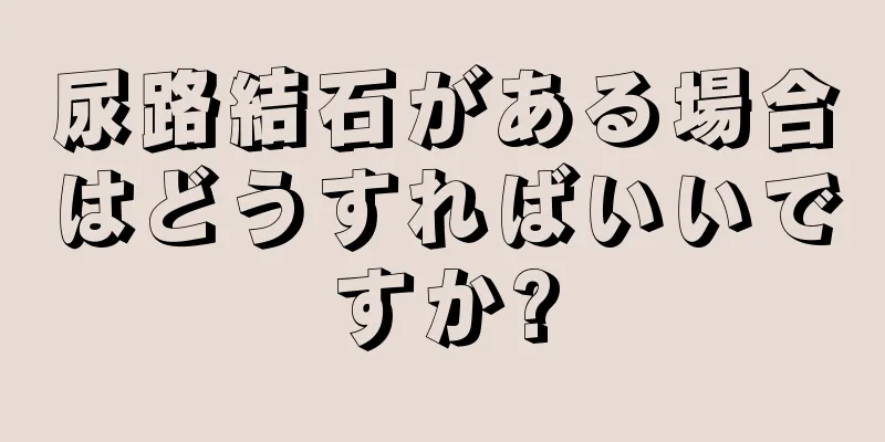 尿路結石がある場合はどうすればいいですか?