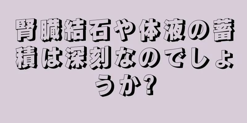 腎臓結石や体液の蓄積は深刻なのでしょうか?