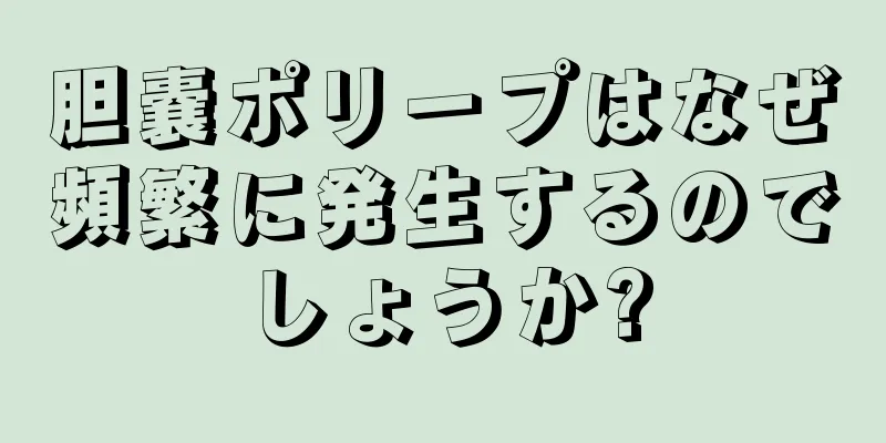 胆嚢ポリープはなぜ頻繁に発生するのでしょうか?