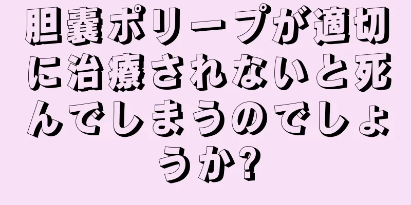 胆嚢ポリープが適切に治療されないと死んでしまうのでしょうか?