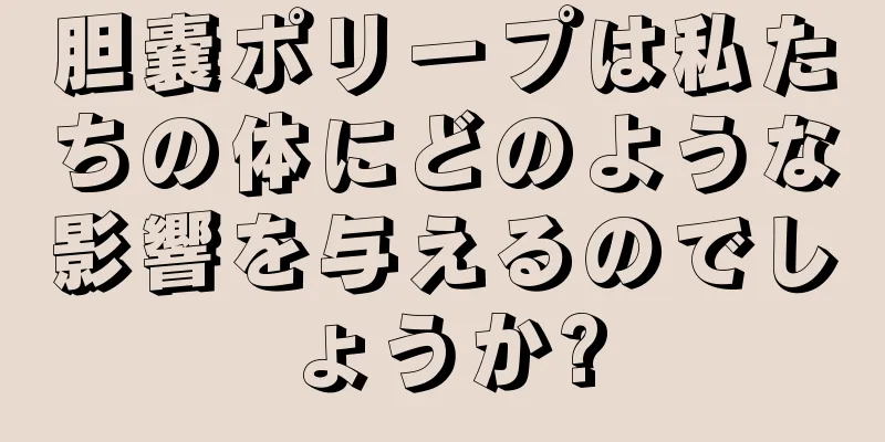 胆嚢ポリープは私たちの体にどのような影響を与えるのでしょうか?