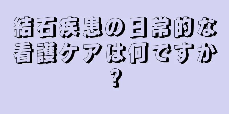 結石疾患の日常的な看護ケアは何ですか?