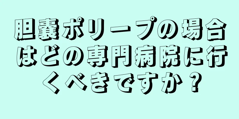 胆嚢ポリープの場合はどの専門病院に行くべきですか？