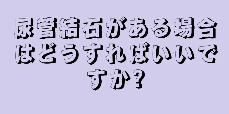 尿管結石がある場合はどうすればいいですか?