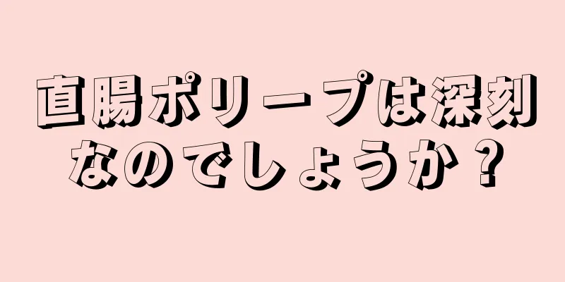 直腸ポリープは深刻なのでしょうか？