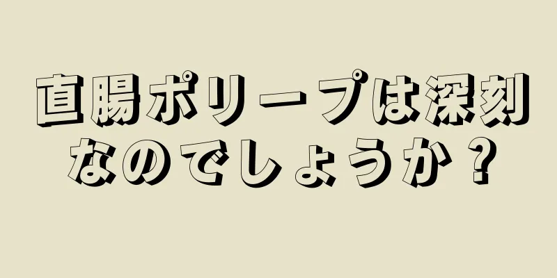直腸ポリープは深刻なのでしょうか？