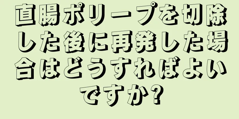 直腸ポリープを切除した後に再発した場合はどうすればよいですか?