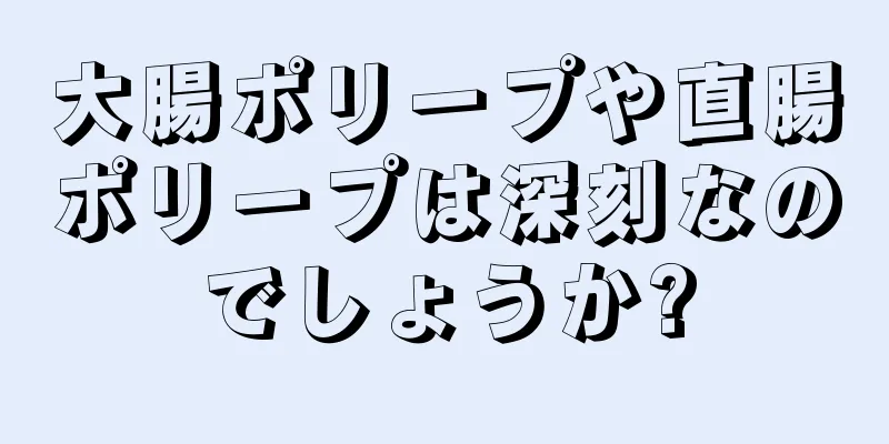 大腸ポリープや直腸ポリープは深刻なのでしょうか?