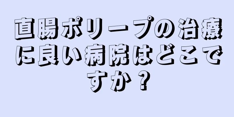 直腸ポリープの治療に良い病院はどこですか？