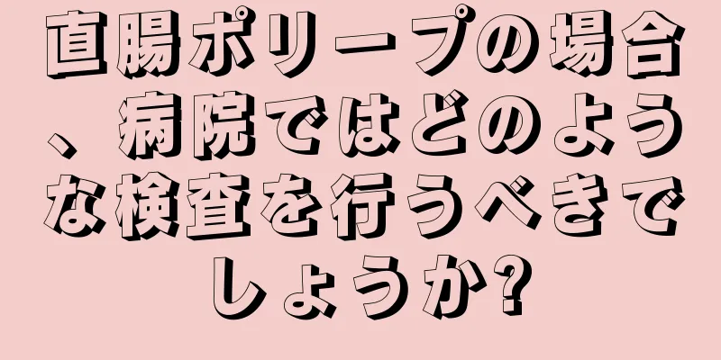 直腸ポリープの場合、病院ではどのような検査を行うべきでしょうか?