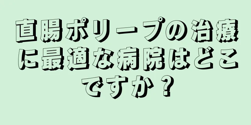 直腸ポリープの治療に最適な病院はどこですか？