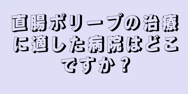 直腸ポリープの治療に適した病院はどこですか？