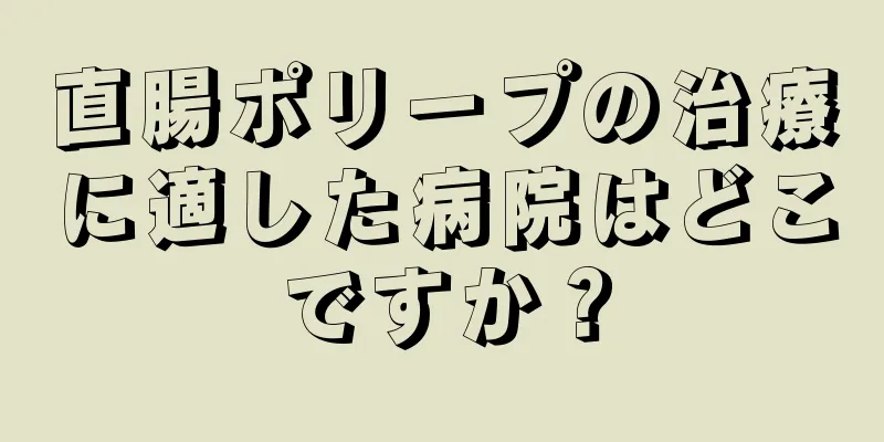 直腸ポリープの治療に適した病院はどこですか？