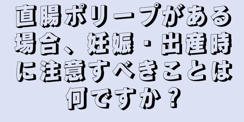 直腸ポリープがある場合、妊娠・出産時に注意すべきことは何ですか？