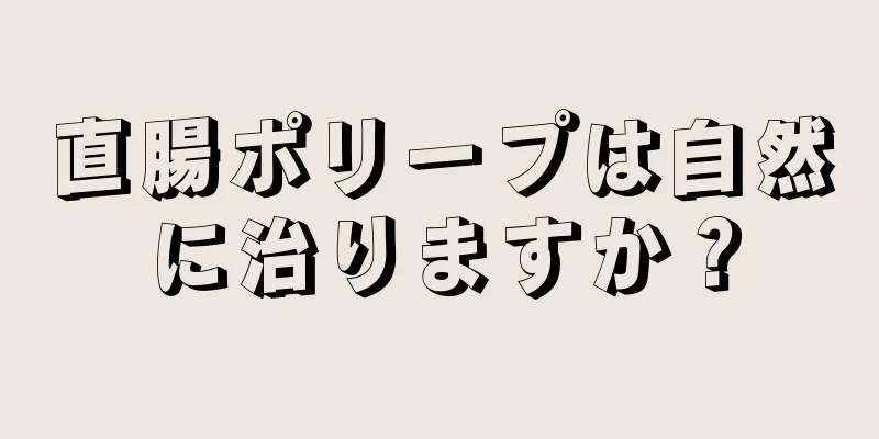 直腸ポリープは自然に治りますか？