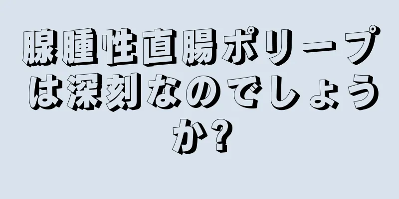 腺腫性直腸ポリープは深刻なのでしょうか?