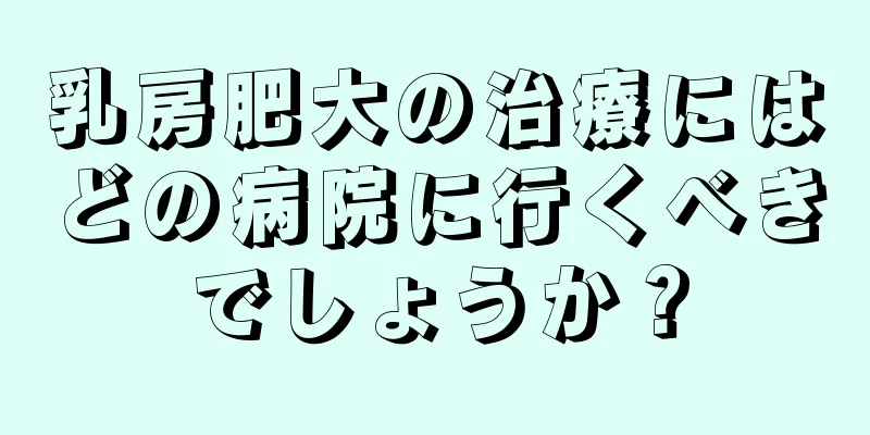 乳房肥大の治療にはどの病院に行くべきでしょうか？