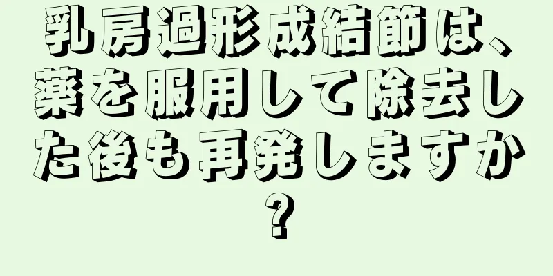 乳房過形成結節は、薬を服用して除去した後も再発しますか?
