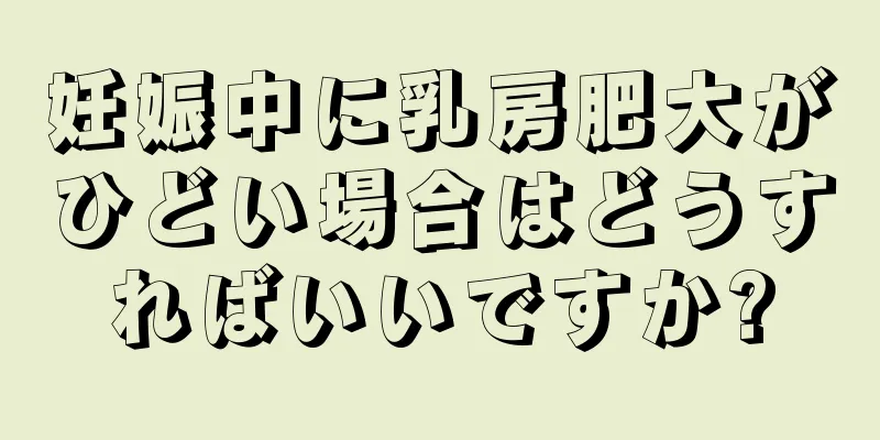 妊娠中に乳房肥大がひどい場合はどうすればいいですか?