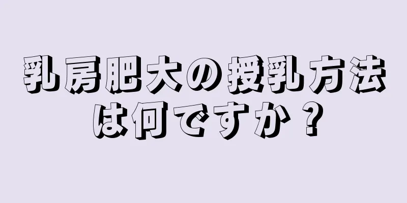 乳房肥大の授乳方法は何ですか？
