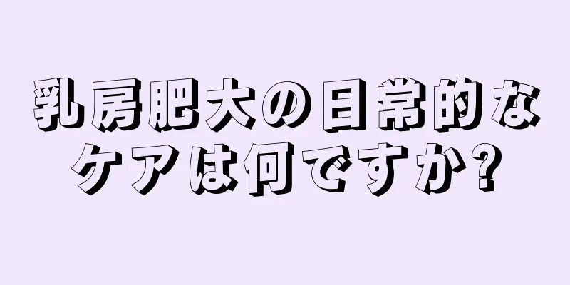 乳房肥大の日常的なケアは何ですか?