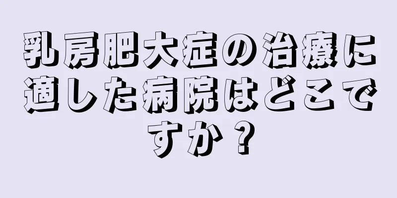 乳房肥大症の治療に適した病院はどこですか？
