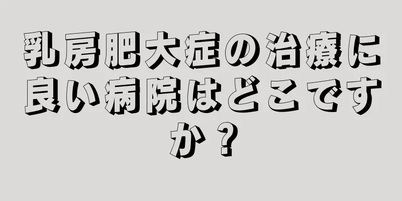 乳房肥大症の治療に良い病院はどこですか？