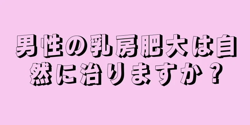 男性の乳房肥大は自然に治りますか？